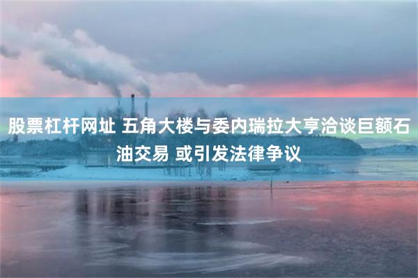 股票杠杆网址 五角大楼与委内瑞拉大亨洽谈巨额石油交易 或引发法律争议