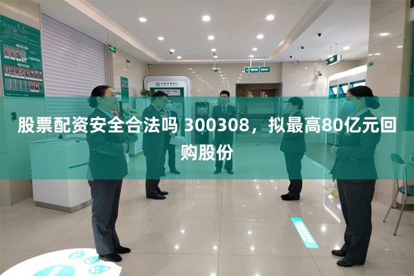 股票配资安全合法吗 300308，拟最高80亿元回购股份