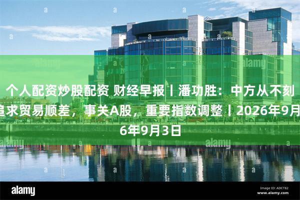 个人配资炒股配资 财经早报丨潘功胜：中方从不刻意追求贸易顺差，事关A股，重要指数调整丨2026年9月3日