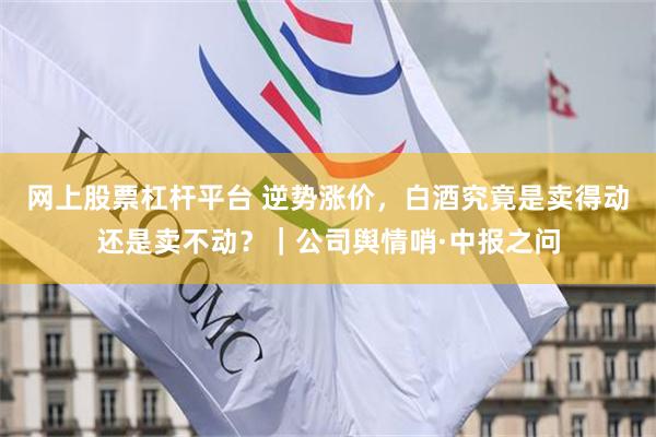 网上股票杠杆平台 逆势涨价，白酒究竟是卖得动还是卖不动？｜公司舆情哨·中报之问