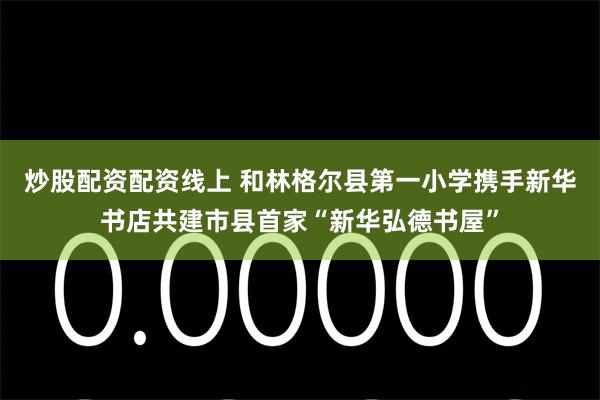 炒股配资配资线上 和林格尔县第一小学携手新华书店共建市县首家“新华弘德书屋”