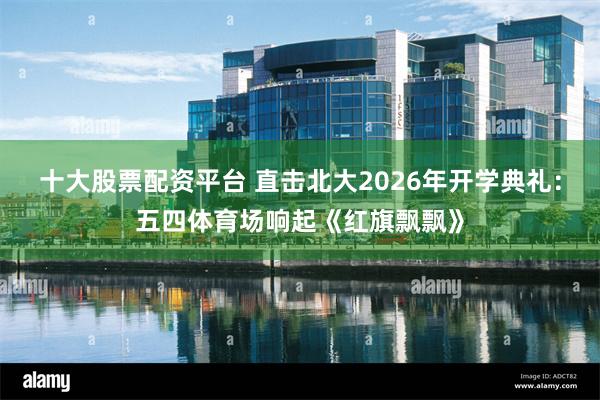 十大股票配资平台 直击北大2026年开学典礼：五四体育场响起《红旗飘飘》