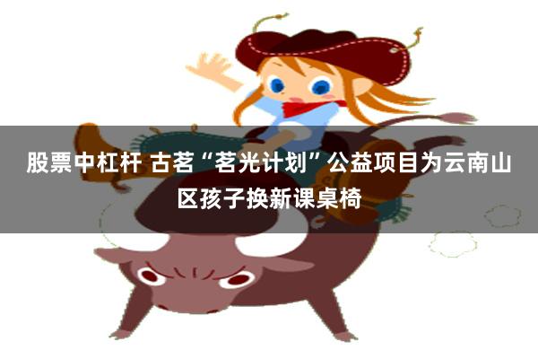 股票中杠杆 古茗“茗光计划”公益项目为云南山区孩子换新课桌椅