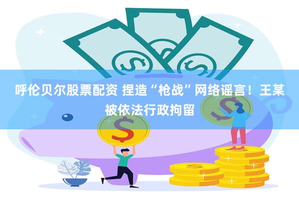 呼伦贝尔股票配资 捏造“枪战”网络谣言！王某被依法行政拘留