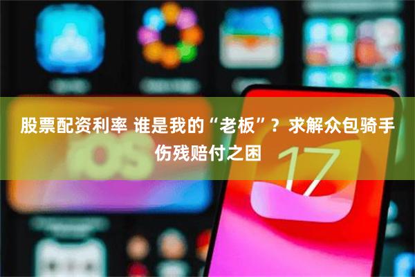 股票配资利率 谁是我的“老板”？求解众包骑手伤残赔付之困
