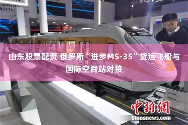 山东股票配资 俄罗斯“进步MS-35”货运飞船与国际空间站对接