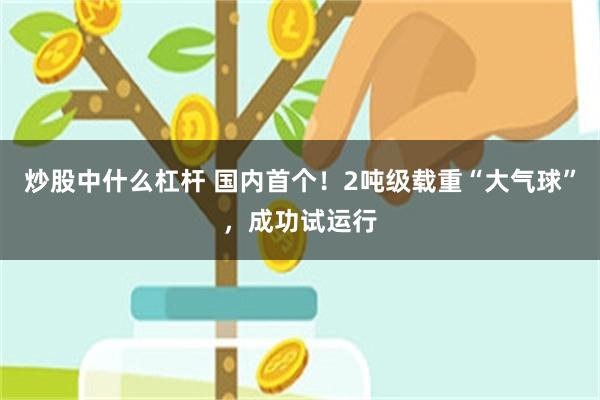 炒股中什么杠杆 国内首个！2吨级载重“大气球”，成功试运行