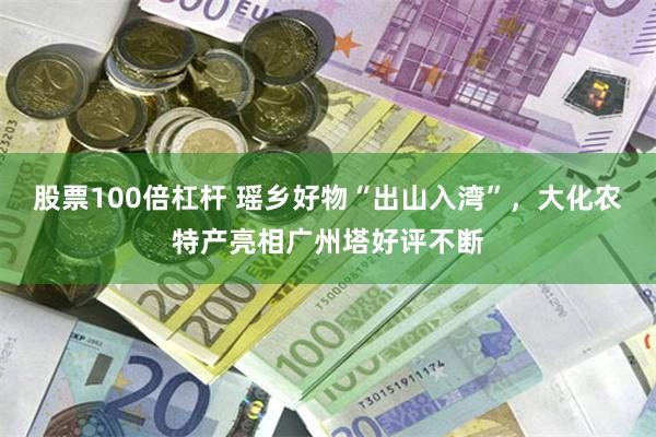 股票100倍杠杆 瑶乡好物“出山入湾”，大化农特产亮相广州塔好评不断