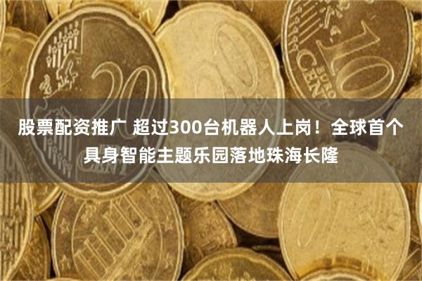 股票配资推广 超过300台机器人上岗！全球首个具身智能主题乐园落地珠海长隆