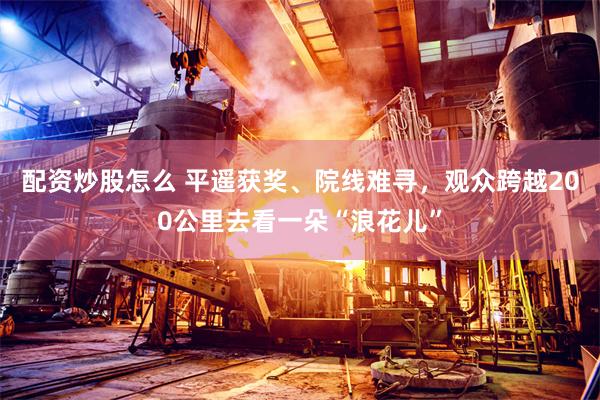 配资炒股怎么 平遥获奖、院线难寻，观众跨越200公里去看一朵“浪花儿”