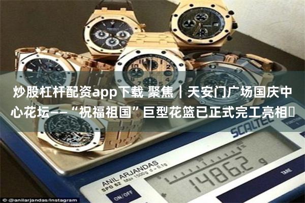 炒股杠杆配资app下载 聚焦｜天安门广场国庆中心花坛——“祝福祖国”巨型花篮已正式完工亮相‌