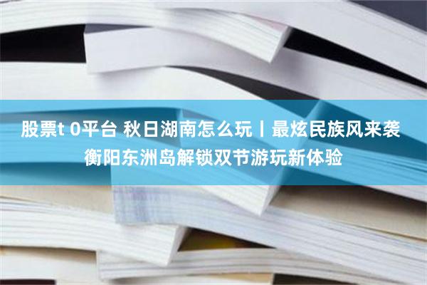 股票t 0平台 秋日湖南怎么玩丨最炫民族风来袭 衡阳东洲岛解锁双节游玩新体验