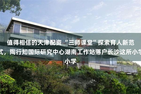 值得相信的天津配资 “三师课堂”探索育人新范式，陶行知国际研究中心湖南工作站落户长沙这所小学
