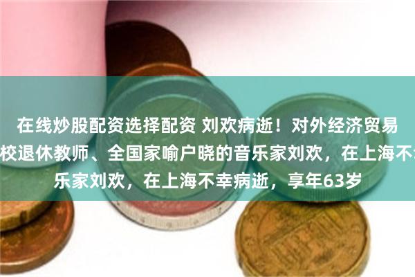 在线炒股配资选择配资 刘欢病逝！对外经济贸易大学发布讣告：我校退休教师、全国家喻户晓的音乐家刘欢，在上海不幸病逝，享年63岁