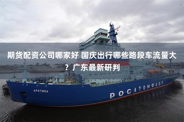 期货配资公司哪家好 国庆出行哪些路段车流量大？广东最新研判
