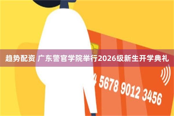 趋势配资 广东警官学院举行2026级新生开学典礼