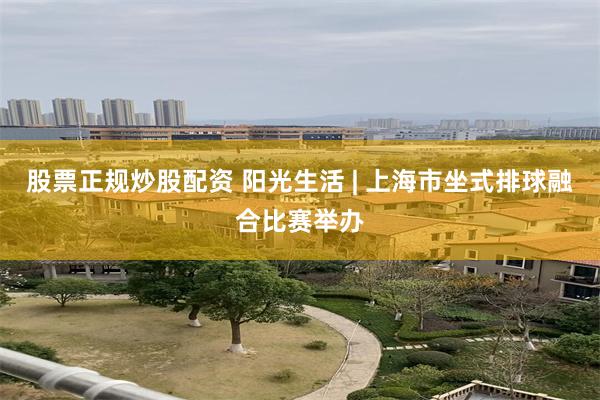 股票正规炒股配资 阳光生活 | 上海市坐式排球融合比赛举办