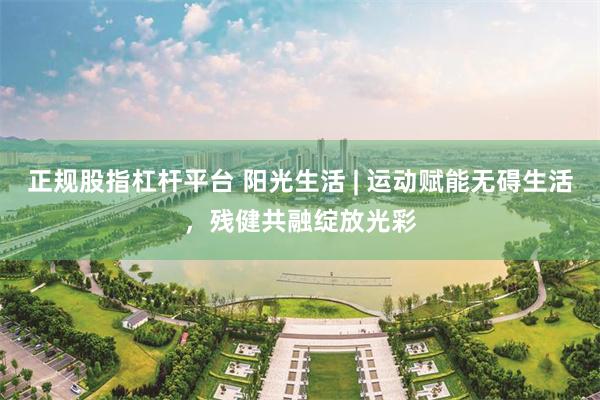 正规股指杠杆平台 阳光生活 | 运动赋能无碍生活，残健共融绽放光彩
