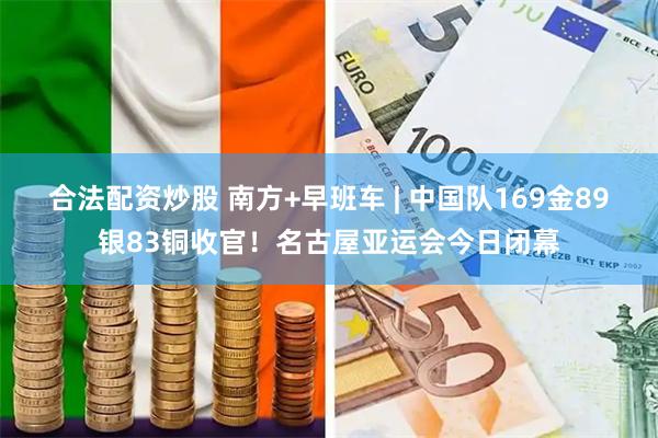合法配资炒股 南方+早班车 | 中国队169金89银83铜收官！名古屋亚运会今日闭幕