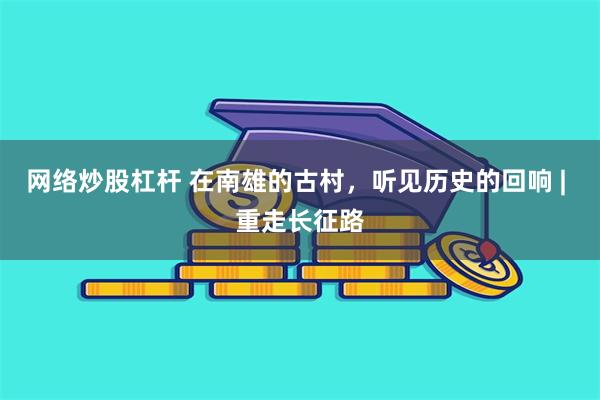 网络炒股杠杆 在南雄的古村，听见历史的回响 | 重走长征路