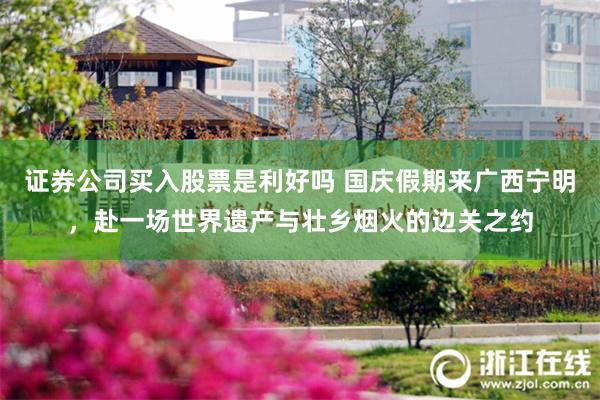 证券公司买入股票是利好吗 国庆假期来广西宁明，赴一场世界遗产与壮乡烟火的边关之约