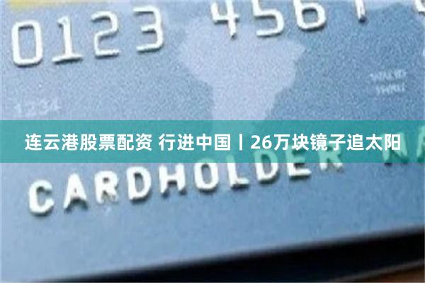 连云港股票配资 行进中国丨26万块镜子追太阳
