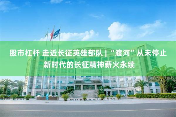 股市杠杆 走近长征英雄部队 | “渡河”从未停止 新时代的长征精神薪火永续