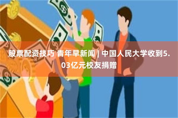 股票配资技巧 青年早新闻 | 中国人民大学收到5.03亿元校友捐赠