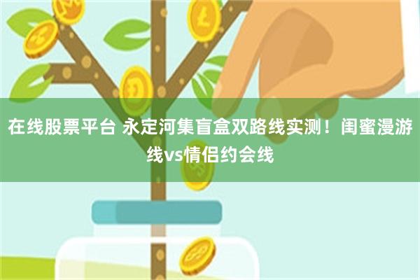 在线股票平台 永定河集盲盒双路线实测！闺蜜漫游线vs情侣约会线