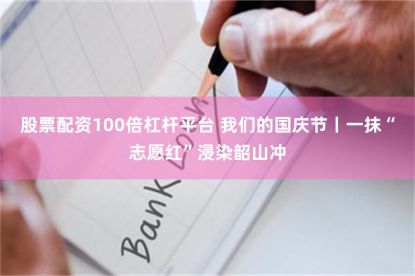 股票配资100倍杠杆平台 我们的国庆节丨一抹“志愿红”浸染韶山冲