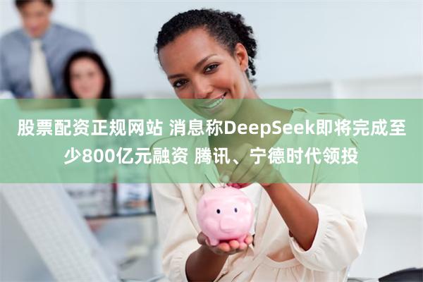 股票配资正规网站 消息称DeepSeek即将完成至少800亿元融资 腾讯、宁德时代领投
