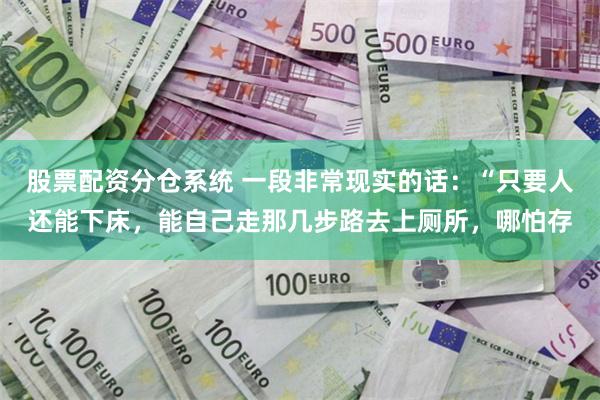 股票配资分仓系统 一段非常现实的话：“只要人还能下床，能自己走那几步路去上厕所，哪怕存
