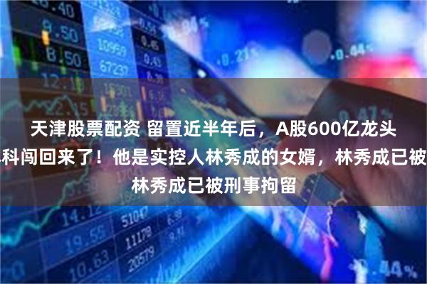 天津股票配资 留置近半年后，A股600亿龙头总经理林科闯回来了！他是实控人林秀成的女婿，林秀成已被刑事拘留