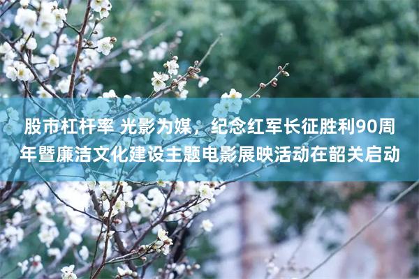股市杠杆率 光影为媒，纪念红军长征胜利90周年暨廉洁文化建设主题电影展映活动在韶关启动