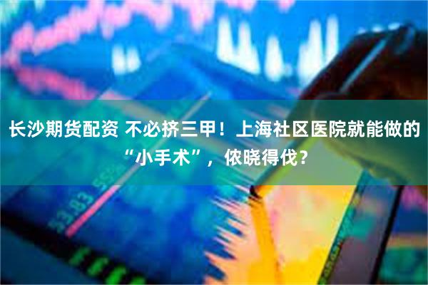 长沙期货配资 不必挤三甲！上海社区医院就能做的“小手术”，侬晓得伐？