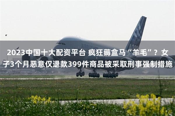 2023中国十大配资平台 疯狂薅盒马“羊毛”？女子3个月恶意仅退款399件商品被采取刑事强制措施