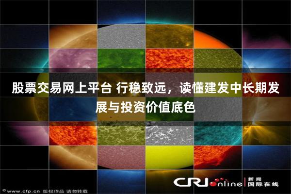 股票交易网上平台 行稳致远,读懂建发中长期发展与投资价值底色