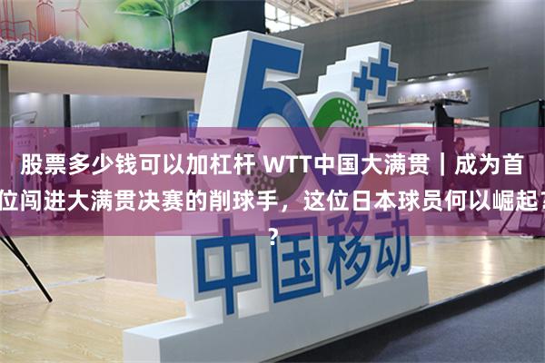 股票多少钱可以加杠杆 WTT中国大满贯｜成为首位闯进大满贯决赛的削球手，这位日本球员何以崛起？