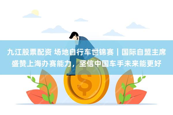 九江股票配资 场地自行车世锦赛｜国际自盟主席盛赞上海办赛能力，坚信中国车手未来能更好