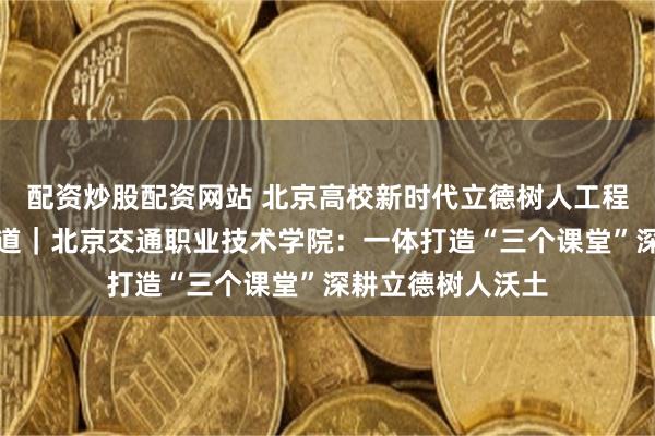 配资炒股配资网站 北京高校新时代立德树人工程创新实践专题报道｜北京交通职业技术学院：一体打造“三个课堂”深耕立德树人沃土